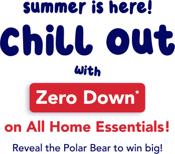 summer is here! chill out with ZERO DOWN on all home essentials! Reveal the polar bear to win big!