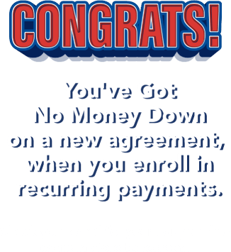 Congrats! You've Got No Money Down on a new agreement, when you enroll in recurring payments. Check your email for your coupon then come in store to redeem!