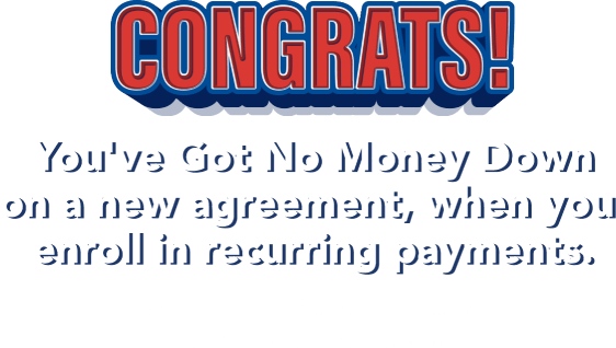 Congrats! You've Got No Money Down on a new agreement, when you enroll in recurring payments. Check your email for your coupon then come in store to redeem!