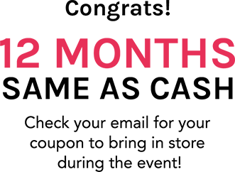 Congrats! 12 MONTHs SAME AS CASH Check your email for your coupon to bring in store during the event!