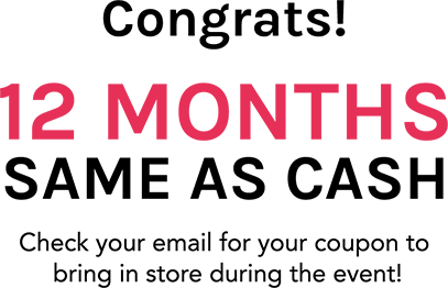 Congrats! 12 MONTHs SAME AS CASH Check your email for your coupon to bring in store during the event!