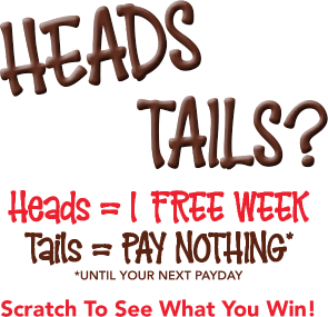Head or tails? Heads = 1 free week Tails = Pay nothing* *until your next payday Scratch To See What You Win!